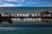 黑料社专区重磅来袭！最新热门大V秘闻翻车，全网热议不断