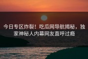 今日专区炸裂！吃瓜网导航揭秘，独家神秘人内幕网友直呼过瘾