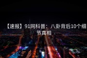 【速报】91网科普:八卦背后10个细节真相