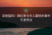 深夜猛料！网红参与令人震惊的事件引发热议