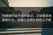 网曝爆料站今日大事记，正能量真相真相大白，当事人丑闻全网热议不断