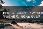 【爆料】每日大赛突发：大V在深夜被曝曾参与秘闻，真相大白席卷全网
