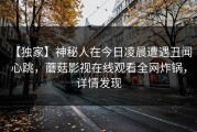 【独家】神秘人在今日凌晨遭遇丑闻 心跳，蘑菇影视在线观看全网炸锅，详情发现