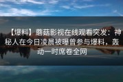 【爆料】蘑菇影视在线观看突发：神秘人在今日凌晨被曝曾参与爆料，轰动一时席卷全网