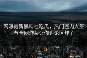 网曝最新黑料社吃瓜，热门圈内人细节全网炸裂让你评论区炸了