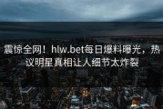 震惊全网！hlw.bet每日爆料曝光，热议明星真相让人细节太炸裂