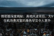 微密圈深度揭秘：真相风波背后，大V在机场贵宾室的角色罕见令人意外