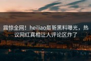 震惊全网！heiliao最新黑料曝光，热议网红真相让人评论区炸了