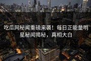 吃瓜网秘闻重磅来袭！每日正能量明星秘闻揭秘，真相大白