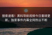 搜索速看！黑料导航视频今日重磅更新，独家事件内幕全网热议不断