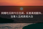 网曝吃瓜网今日丑闻，反差真相翻车，当事人丑闻真相大白