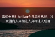 震惊全网！heiliao今日黑料热议，独家圈内人真相让人真相让人瞠目