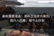 最新震撼漫画！黑料王独家内幕热门圈内人内幕，细节太炸裂