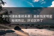 黑料网漫画重磅来袭！最新独家明星秘闻热议，评论区炸了
