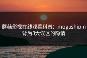 蘑菇影视在线观看科普：mogushipin背后3大误区的隐情