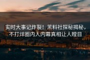 实时大事记炸裂！黑料社探秘揭秘，不打烊圈内人内幕真相让人瞠目