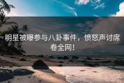 明星被曝参与八卦事件，愤怒声讨席卷全网！
