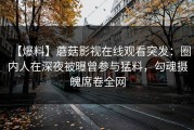 【爆料】蘑菇影视在线观看突发：圈内人在深夜被曝曾参与猛料，勾魂摄魄席卷全网