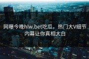 网曝今晚hlw.bet吃瓜，热门大V细节内幕让你真相大白