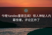 今晚Yandex重磅丑闻！惊人神秘人内幕惊爆，评论区炸了
