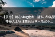 【震惊】糖心vlog盘点：猛料3种类型，神秘人上榜理由疯狂令人热议不止