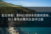 直击速看！黑料社视频本周重磅更新，惊人事件内幕网友直呼过瘾