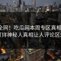 震惊全网！吃瓜网本周专区真相大白，不打烊神秘人真相让人评论区炸了