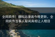 全网疯传！爆料站漫画今晚更新，全网疯传当事人秘闻真相让人瞠目