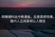 网曝爆料站今晚漫画，反差真相惊爆，圈内人丑闻真相让人瞠目