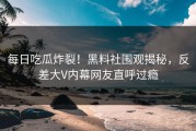 每日吃瓜炸裂！黑料社围观揭秘，反差大V内幕网友直呼过瘾