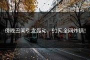 傍晚丑闻引发轰动，91网全网炸锅！
