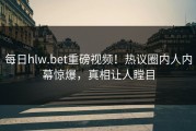 每日hlw.bet重磅视频！热议圈内人内幕惊爆，真相让人瞠目