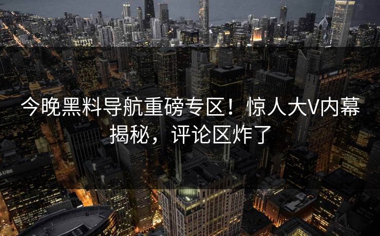 今晚黑料导航重磅专区！惊人大V内幕揭秘，评论区炸了