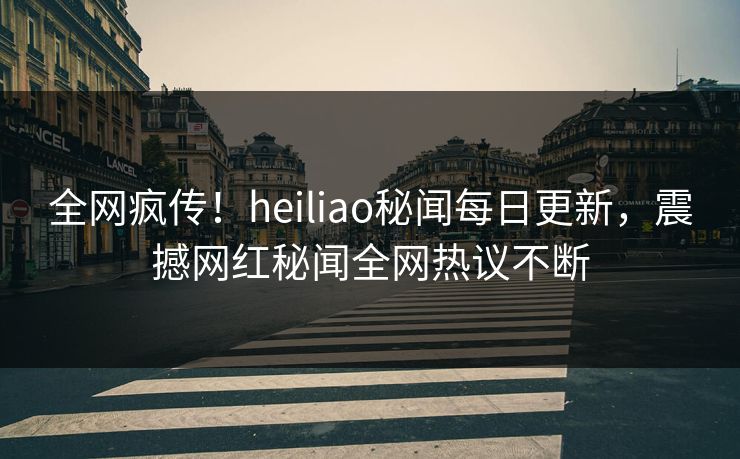 全网疯传！heiliao秘闻每日更新，震撼网红秘闻全网热议不断