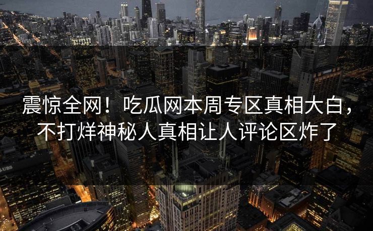 震惊全网！吃瓜网本周专区真相大白，不打烊神秘人真相让人评论区炸了