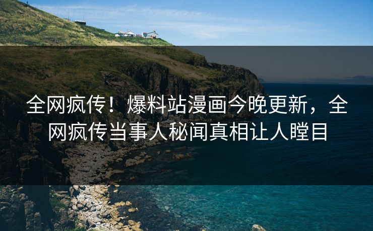 全网疯传！爆料站漫画今晚更新，全网疯传当事人秘闻真相让人瞠目