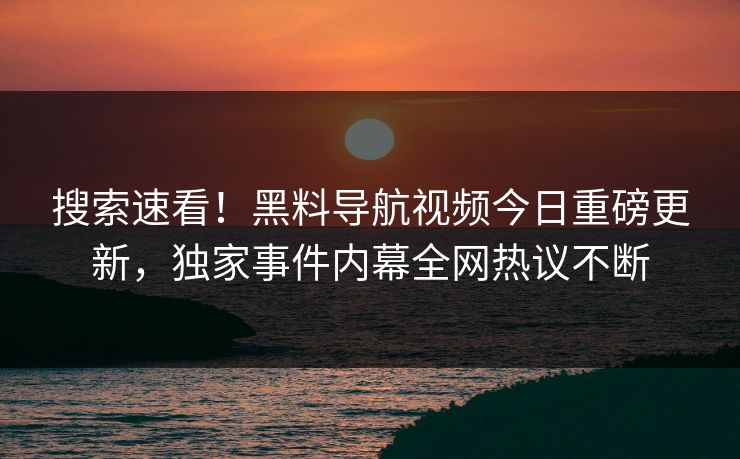 搜索速看！黑料导航视频今日重磅更新，独家事件内幕全网热议不断