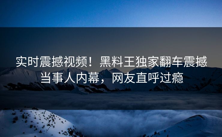 实时震撼视频！黑料王独家翻车震撼当事人内幕，网友直呼过瘾