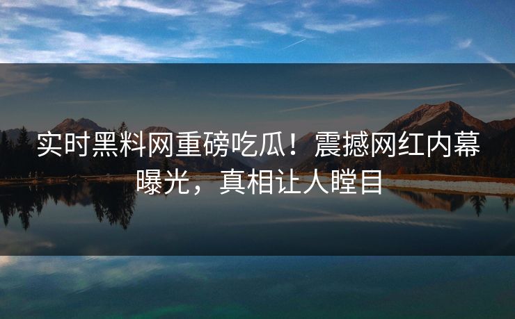 实时黑料网重磅吃瓜！震撼网红内幕曝光，真相让人瞠目