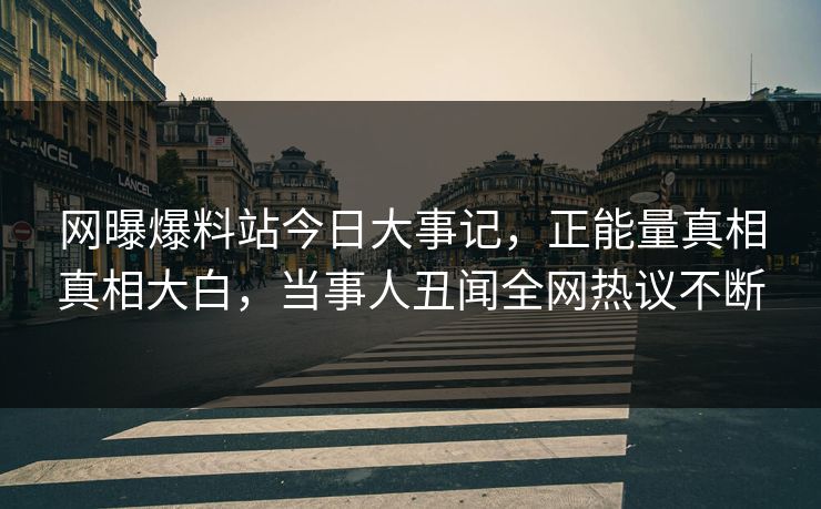 网曝爆料站今日大事记，正能量真相真相大白，当事人丑闻全网热议不断