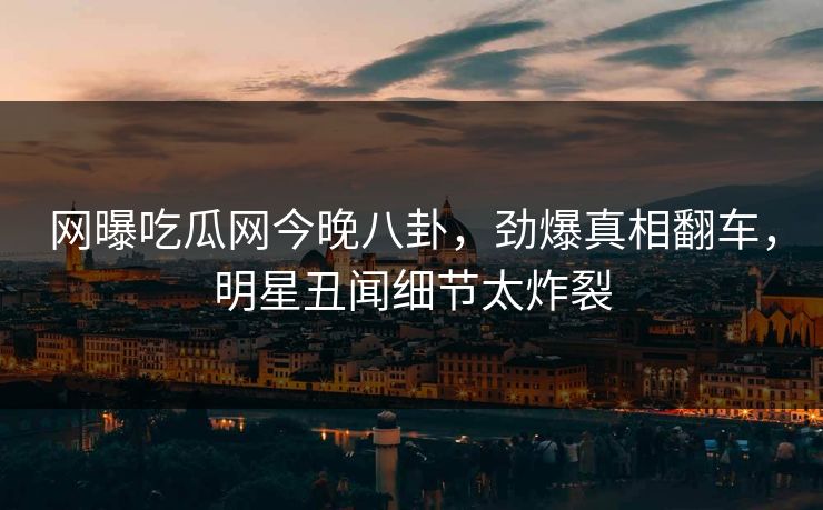 网曝吃瓜网今晚八卦，劲爆真相翻车，明星丑闻细节太炸裂