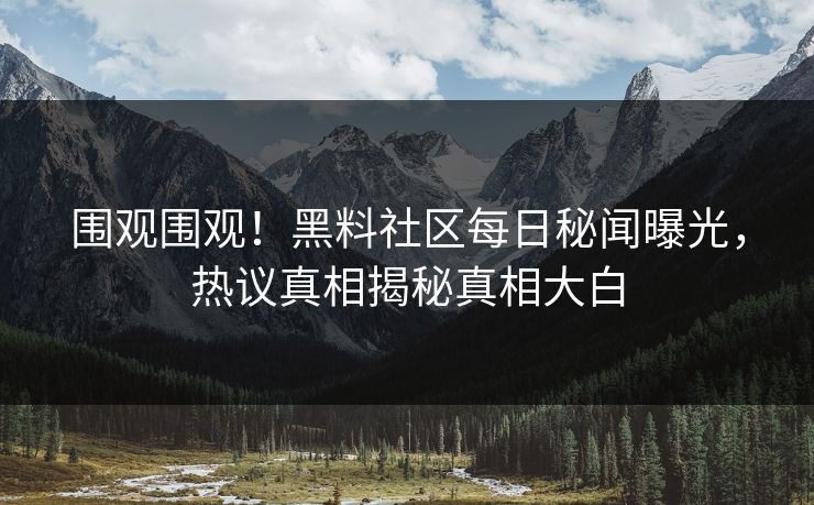 围观围观！黑料社区每日秘闻曝光，热议真相揭秘真相大白