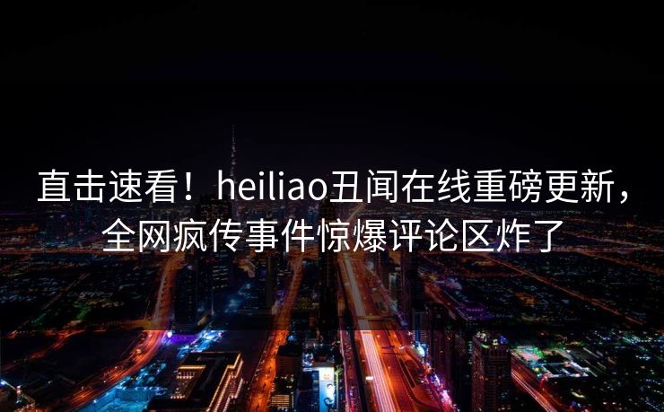 直击速看！heiliao丑闻在线重磅更新，全网疯传事件惊爆评论区炸了
