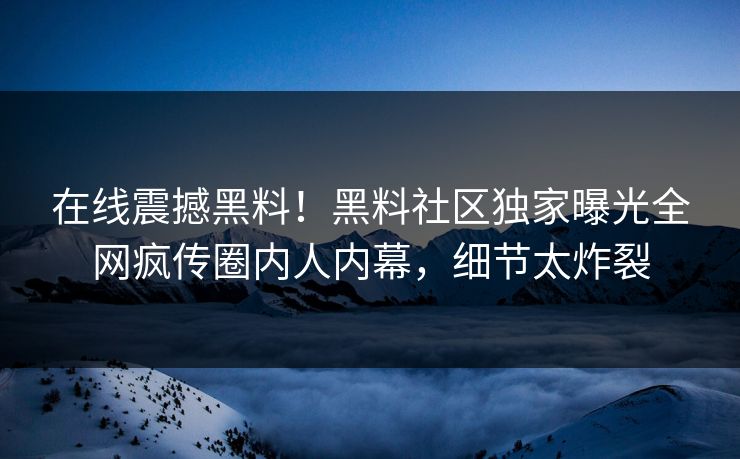 在线震撼黑料！黑料社区独家曝光全网疯传圈内人内幕，细节太炸裂