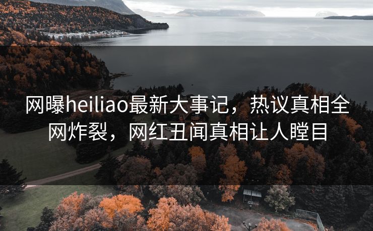 网曝heiliao最新大事记，热议真相全网炸裂，网红丑闻真相让人瞠目