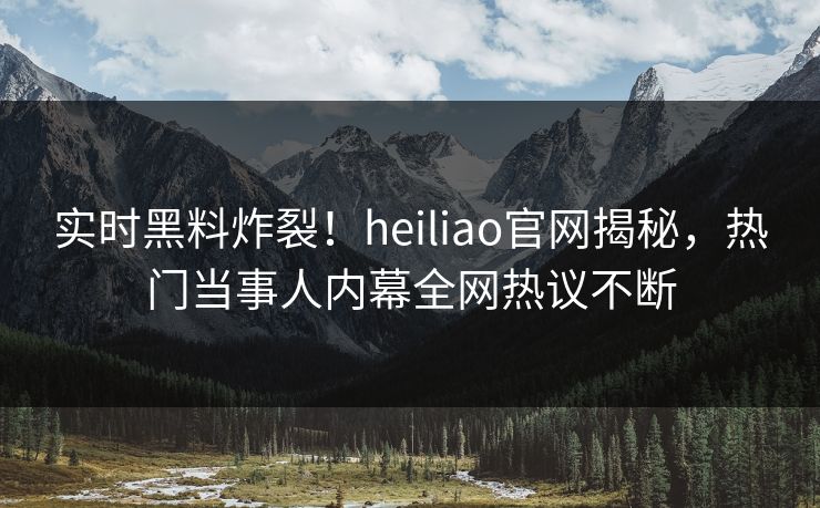 实时黑料炸裂！heiliao官网揭秘，热门当事人内幕全网热议不断