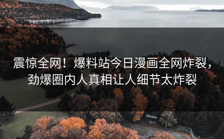 震惊全网！爆料站今日漫画全网炸裂，劲爆圈内人真相让人细节太炸裂