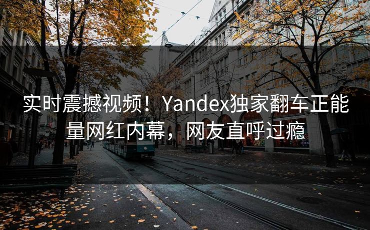 实时震撼视频！Yandex独家翻车正能量网红内幕，网友直呼过瘾