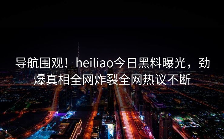 导航围观！heiliao今日黑料曝光，劲爆真相全网炸裂全网热议不断