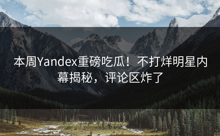 本周Yandex重磅吃瓜！不打烊明星内幕揭秘，评论区炸了
